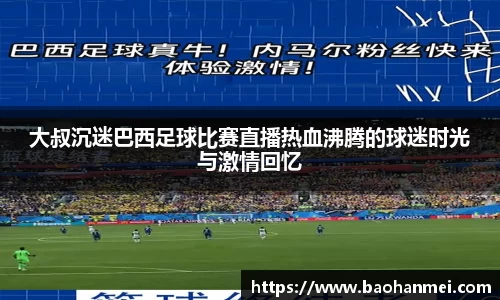 大叔沉迷巴西足球比赛直播热血沸腾的球迷时光与激情回忆